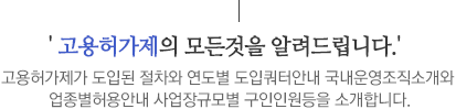 고용허가제의 모든것을 알려드립니다.고용허가제가 도입된 절차와 연도별 도입쿼터안내 국내운영조직소개와 업종별허용안내 사업장규모별 구인인원등을 소개합니다